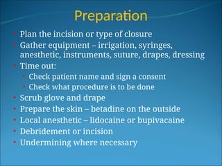 Preparation
• Plan the incision or type of closure
• Gather equipment – irrigation, syringes,
anesthetic, instruments, suture, drapes, dressing
• Time out:
• Check patient name and sign a consent
• Check what procedure is to be done
• Scrub glove and drape
• Prepare the skin – betadine on the outside
• Local anesthetic – lidocaine or bupivacaine
• Debridement or incision
• Undermining where necessary
 