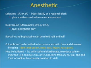 Anesthetic
Lidocaine 1% or 2% - inject locally or a regional block
• gives anesthesia and reduces muscle movement
Bupivacaine (Marcaine) 0.25% or 0.5%
• gives anesthesia only
lidocaine and bupivacaine can be mixed half and half
Epinephrine can be added to increase anesthetic time and decrease
bleeding – don’t not use on, nose, toes, fingers, hose (penis)
May be buffered - 9:1 with sodium bicarbonate, to reduce pain on
injection (e.g. remove 2 mL of 1% lidocaine from 20 mL vial, and add
2 mL of sodium bicarbonate solution to vial)
 