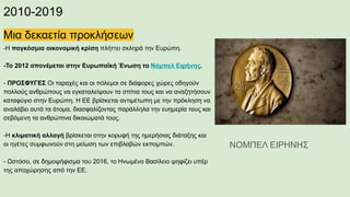 2010-2019
Μια δεκαετία προκλήσεων
-Η παγκόσμια οικονομική κρίση πλήττει σκληρά την Ευρώπη.
-Το 2012 απονέμεται στην Ευρωπαϊκή Ένωση το Νόμπελ Ειρήνης.
- ΠΡΟΣΦΥΓΕΣ Οι ταραχές και οι πόλεμοι σε διάφορες χώρες οδηγούν
πολλούς ανθρώπους να εγκαταλείψουν τα σπίτια τους και να αναζητήσουν
καταφύγιο στην Ευρώπη. Η ΕΕ βρίσκεται αντιμέτωπη με την πρόκληση να
αναλάβει αυτά τα άτομα, διασφαλίζοντας παράλληλα την ευημερία τους και
σεβόμενη τα ανθρώπινα δικαιώματά τους.
-Η κλιματική αλλαγή βρίσκεται στην κορυφή της ημερήσιας διάταξης και
οι ηγέτες συμφωνούν στη μείωση των επιβλαβών εκπομπών.
- Ωστόσο, σε δημοψήφισμα του 2016, το Ηνωμένο Βασίλειο ψηφίζει υπέρ
της αποχώρησης από την ΕΕ.
ΝΟΜΠΕΛ ΕΙΡΗΝΗΣ
 