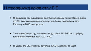 Η προσφυγική κρίση στην Ε.Ε
● Οι αδυναμίες του ευρωπαϊκού συστήματος ασύλου που ανέδειξε η άφιξη
σχεδόν ενός εκατομμυρίου αιτούντων άσυλο και προσφύγων στην
Ευρώπη το 2015 παραμένουν.
● Στο αποκορύφωμα της μεταναστευτικής κρίσης 2015-2016, ο αριθμός
των αιτούντων έφτασε τους 1.221.690.
● Οι χώρες της ΕΕ ενέκριναν συνολικά 384.245 αιτήσεις το 2022.
 