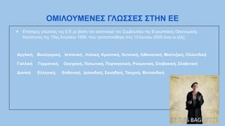 ΟΜΙΛΟΥΜΕΝΕΣ ΓΛΩΣΣΕΣ ΣΤΗΝ ΕΕ
● Επίσημες γλώσσες της Ε.Ε με βάση τον κανονισμό του Συμβουλίου της Ευρωπαϊκής Οικονομικής
Κοινότητας της 15ης Απριλίου 1958, που τροποποιήθηκε στις 13 Ιουνίου 2005 είναι οι εξής:
Αγγλική, Βουλγαρική, Ισπανική , Ιταλική, Κροατική, Λετονική, Λιθουανική, Μαλτεζική, Ολλανδική
Γαλλική Γερμανική, Ουγγρική, Πολωνική, Πορτογαλική, Ρουμανική, Σλοβακική, Σλοβενική
Δανική Ελληνική, Εσθονική, Ιρλανδική, Σουηδική, Τσεχική, Φινλανδική
 