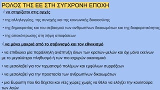 ΡΟΛΟΣ ΤΗΣ ΕΕ ΣΤΗ ΣΥΓΧΡΟΝΗ ΕΠΟΧΗ
√ να στηρίζεται στις αρχές
• της αλληλεγγύης, της συνοχής και της κοινωνικής δικαιοσύνης
• της δημοκρατίας και του σεβασμού των ανθρωπίνων δικαιωμάτων και της διαφορετικότητας
• της αποκέντρωσης στη λήψη αποφάσεων
√ να μένει μακριά από το σοβινισμό και τον εθνικισμό
• να επιδιώκει μία παράλληλη ανάπτυξη όλων των κρατών-μελών και όχι μόνο εκείνων
με το μεγαλύτερο πληθυσμό ή των πιο ισχυρών οικονομικά
• να μεσολαβεί για τον τερματισμό πολέμων και εμφύλιων συρράξεων
• να μεσολαβεί για την προστασία των ανθρωπίνων δικαιωμάτων
• μια Ευρώπη που θα δέχεται και νέες χώρες χωρίς να θέλει να ελέγξει την κουλτούρα
των λαών
 
