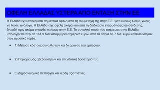 ΟΦΕΛΗ ΕΛΛΑΔΑΣ ΥΣΤΕΡΑ ΑΠΟ ΕΝΤΑΞΗ ΣΤΗΝ ΕΕ
Η Ελλάδα έχει αποκομίσει σημαντικά οφέλη από τη συμμετοχή της στην Ε.Ε. γιατί κυρίως έλαβε, χωρίς
να δώσει ανάλογα. Η Ελλάδα είχε οφέλη ακόμα και κατά τη διαδικασία εναρμόνισης και σύνδεσης,
δηλαδή πριν ακόμα ενταχθεί πλήρως στην Ε.Ε. Το συνολικό ποσό που εισέρευσε στην Ελλάδα
υπολογίζεται περί τα 161,9 δισεκατομμύρια σημερινά ευρώ, από τα οποία 83,7 δισ. ευρώ κατευθύνθηκαν
στον αγροτικό τομέα.
● 1) Μείωση κόστους συναλλαγών και διεύρυνση του εμπορίου.
● 2) Περιορισμός αβεβαιοτήτων και επενδυτική δραστηριότητα.
● 3) Δημοσιονομική πειθαρχία και κέρδη αξιοπιστίας.
 