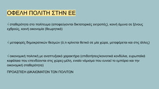 ΟΦΕΛΗ ΠΟΛΙΤΗ ΣΤΗΝ ΕΕ
√ σταθερότητα στο πολίτευμα (αποφεύγονται δικτατορικές εκτροπές), κοινή άμυνα σε ξένους
εχθρούς, κοινή οικονομία (θεωρητικά)
√ μεταφορές δημοκρατικών θεσμών (ό,τι κρίνεται θετικό σε μία χώρα, μεταφέρεται και στις άλλες)
√ οικονομική πολιτική με αναπτυξιακό χαρακτήρα (επιδοτήσεις/κοινοτικά κονδύλια, ευρωπαϊκά
κεφάλαια που επενδύονται στις χώρες-μέλη, ενιαίο νόμισμα που ευνοεί το εμπόριο και την
οικονομική σταθερότητα)
ΠΡΟΑΣΠΙΣΗ ΔΙΚΑΙΩΜΑΤΩΝ ΤΩΝ ΠΟΛΙΤΩΝ
 