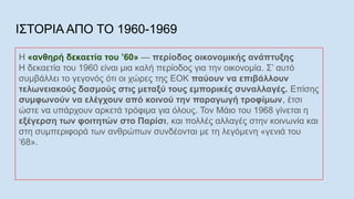 ΙΣΤΟΡΙΑ ΑΠΟ ΤΟ 1960-1969
Η «ανθηρή δεκαετία του ’60» — περίοδος οικονομικής ανάπτυξης
Η δεκαετία του 1960 είναι μια καλή περίοδος για την οικονομία. Σ’ αυτό
συμβάλλει το γεγονός ότι οι χώρες της ΕΟΚ παύουν να επιβάλλουν
τελωνειακούς δασμούς στις μεταξύ τους εμπορικές συναλλαγές. Επίσης
συμφωνούν να ελέγχουν από κοινού την παραγωγή τροφίμων, έτσι
ώστε να υπάρχουν αρκετά τρόφιμα για όλους. Τον Μάιο του 1968 γίνεται η
εξέγερση των φοιτητών στο Παρίσι, και πολλές αλλαγές στην κοινωνία και
στη συμπεριφορά των ανθρώπων συνδέονται με τη λεγόμενη «γενιά του
’68».
 