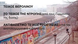 ΤΕΙΧΟΣ ΒΕΡΟΛΙΝΟΥ
ΤΟ ΤΕΙΧΟΣ ΤΗΣ ΝΤΡΟΠΗΣ(από τους Γερμανούς
της δύσης)
ΑΝΤΙΦΑΣΙΣΤΙΚΟ ΤΕΊΧΟΣ ΠΡΟΣΤΑΣΙΑΣ(από την
ανατολογερμανική κυβέρνηση)
 