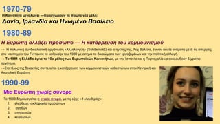 1970-79
Η Κοινότητα μεγαλώνει —προσχωρούν τα πρώτα νέα μέλη:
Δανία, Ιρλανδία και Ηνωμένο Βασίλειο
Η Ευρώπη αλλάζει πρόσωπο — Η κατάρρευση του κομμουνισμού
→ Η πολωνική συνδικαλιστική οργάνωση «Αλληλεγγύη» (Solidarność) και ο ηγέτης της, Λεχ Βαλέσα, έγιναν οικεία ονόματα μετά τις απεργίες
στο ναυπηγείο του Γκντανσκ το καλοκαίρι του 1980 με αίτημα τα δικαιώματα των εργαζομένων και την πολιτική αλλαγή.
→ Το 1981 η Ελλάδα έγινε το 10ο μέλος των Ευρωπαϊκών Κοινοτήτων, με την Ισπανία και η Πορτογαλία να ακολουθούν 5 χρόνια
αργότερα.
→Στο τέλος της δεκαετίας συντελείται η κατάρρευση των κομμουνιστικών καθεστώτων στην Κεντρική και
Ανατολική Ευρώπη.
1980-89
1990-99
Μια Ευρώπη χωρίς σύνορα
Το 1993 δημιουργείται η ενιαία αγορά, με τις εξής «4 ελευθερίες»:
1. ελεύθερη κυκλοφορία προσώπων
2. αγαθών
3. υπηρεσιών
4. κεφαλαίων.
 