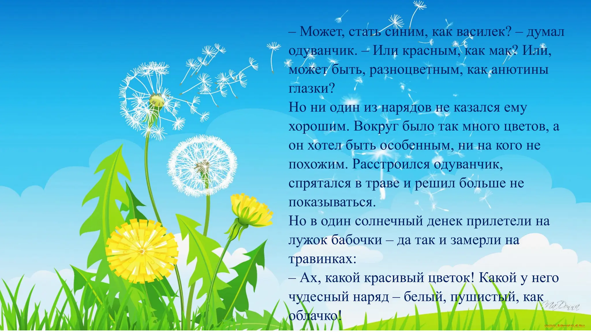 КАК ОДУВАНЧИК НАРЯД ВЫБИРАЛ
– Может, стать синим, как василек? – думал
одуванчик. – Или красным, как мак? Или,
может быть, разноцветным, как анютины
глазки?
Но ни один из нарядов не казался ему
хорошим. Вокруг было так много цветов, а
он хотел быть особенным, ни на кого не
похожим. Расстроился одуванчик,
спрятался в траве и решил больше не
показываться.
Но в один солнечный денек прилетели на
лужок бабочки – да так и замерли на
травинках:
– Ах, какой красивый цветок! Какой у него
чудесный наряд – белый, пушистый, как
облачко!
 