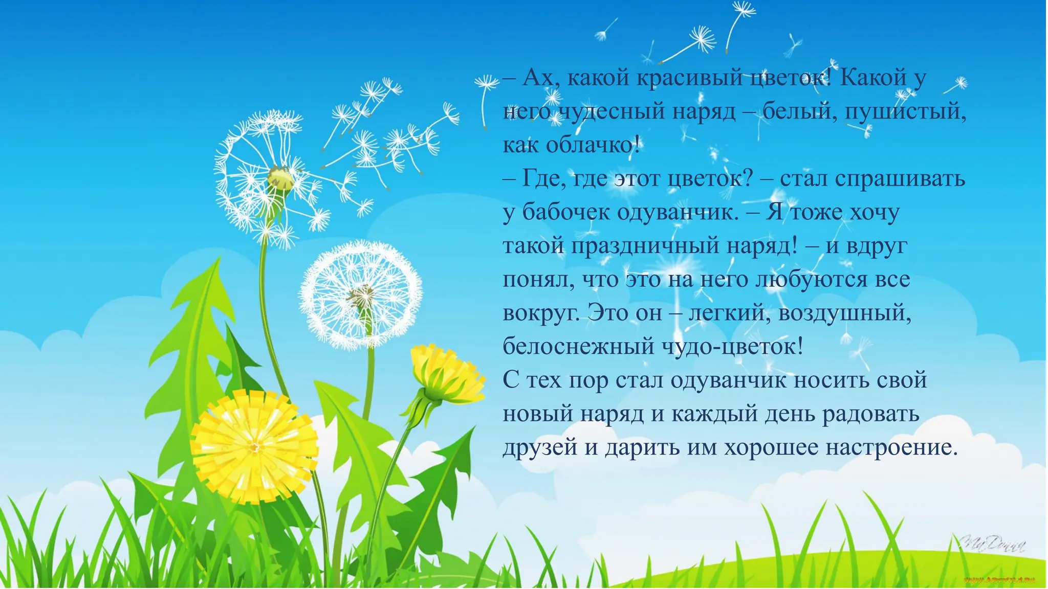 – Ах, какой красивый цветок! Какой у
него чудесный наряд – белый, пушистый,
как облачко!
– Где, где этот цветок? – стал спрашивать
у бабочек одуванчик. – Я тоже хочу
такой праздничный наряд! – и вдруг
понял, что это на него любуются все
вокруг. Это он – легкий, воздушный,
белоснежный чудо-цветок!
С тех пор стал одуванчик носить свой
новый наряд и каждый день радовать
друзей и дарить им хорошее настроение.
 