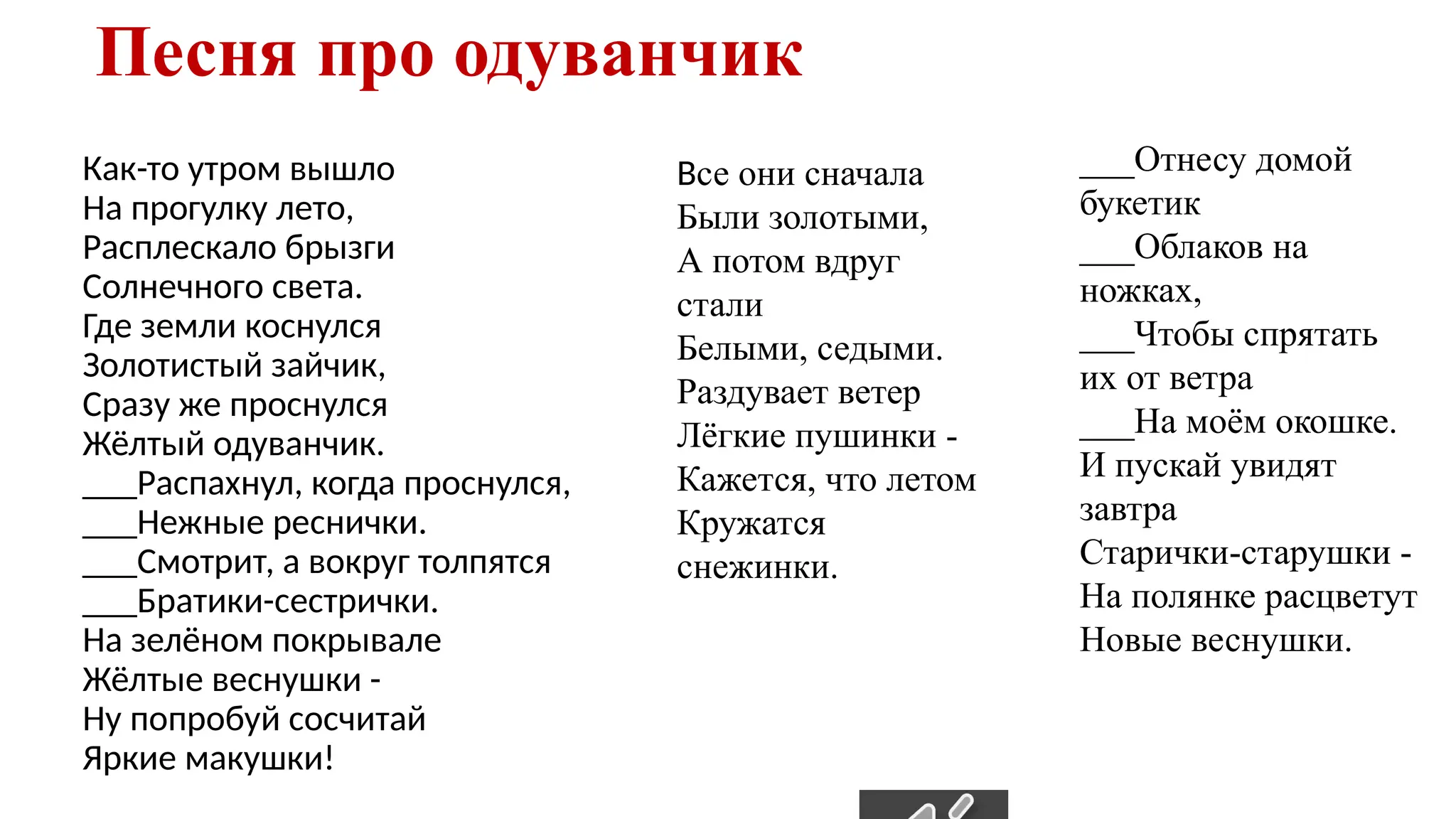 Песня про одуванчик
Как-то утром вышло
На прогулку лето,
Расплескало брызги
Солнечного света.
Где земли коснулся
Золотистый зайчик,
Сразу же проснулся
Жёлтый одуванчик.
___Распахнул, когда проснулся,
___Нежные реснички.
___Смотрит, а вокруг толпятся
___Братики-сестрички.
На зелёном покрывале
Жёлтые веснушки -
Ну попробуй сосчитай
Яркие макушки!
Все они сначала
Были золотыми,
А потом вдруг
стали
Белыми, седыми.
Раздувает ветер
Лёгкие пушинки -
Кажется, что летом
Кружатся
снежинки.
___Отнесу домой
букетик
___Облаков на
ножках,
___Чтобы спрятать
их от ветра
___На моём окошке.
И пускай увидят
завтра
Старички-старушки -
На полянке расцветут
Новые веснушки.
 