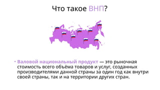 Что такое ВНП?
• Валовой национальный продукт — это рыночная
стоимость всего объёма товаров и услуг, созданных
производителями данной страны за один год как внутри
своей страны, так и на территории других стран.
 