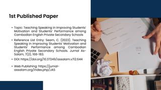 1st Published Paper
• Topic: Teaching Speaking in Improving Students’
Motivation and Students’ Performance among
Cambodian English Private Secondary Schools
• Reference List Entry: Seam, C. (2023). Teaching
Speaking in Improving Students’ Motivation and
Students’ Performance among Cambodian
English Private Secondary Schools. Jurnal As-
Salam, 7(2), 168-183.
• DOI: https://doi.org/10.37249/assalam.v7i2.644
• Web Publishing: https://jurnal-
assalam.org/index.php/JAS
 