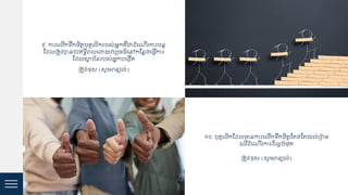 ៩. ការជ ើកទរកចិត្តបុ្គ ិករបស់អនក្ឺជាដ្ំជណើរការបនត
ស្ដ្ គត្ូវបាន ឹះឥទធិេ ជោយវប្ប្ម៌ជៅកស្ន្ងជ្វើការ
ស្ដ្ សាថ្ប័នរបស់អនកបជងកើត្
គត្ូវ/ខ្ុស (សូមេន្យ ់)
១០. បុ្គ ិកស្ដ្ មានការជ ើកទរកចិត្តស្ត្ងស្ត្យ ់គេម
ជ ើដ្ំជណើរការដ្៏ អបំ្ុត្
គត្ូវ/ខ្ុស (សូមេន្យ ់)
 