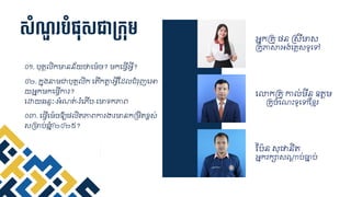 សាំណ្ួ បាំផ្ុសជាម្កុម
០១. បុ្គ ិកមានន័យថ្ជម៉េច?​ មកជ្វើអវី?
អនកគ្ូ ្ន គសីមាស
គ្ូភាសាអង់ជ្្សទូជៅ
ជលាកគ្ូ កា ់មីន ឧត្តម
គ្ូចំជណឹះទូជៅស្ខ្មរ
ស្ប៉េន សុផ្និត្
អនករក្ាសណាត្ប់ធាន្ប់
០២. កនុងនាមជាបុ្គ ិក ជត្ើកតាត្អវីស្ដ្ ំរុញជអា
យអនកមកជ្វើការ?​
ជោយឆនទៈ-អំណត្់-រំជភើប-ជមាទកភាេ
០៣. ជ្វើជម៉េចឱ្យ្ ិត្ភាេការងារមានកគមិត្ខ្ពស់
សគមាប់ឆនំំា២០២៥?
 