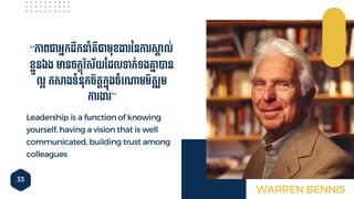 33
Leadership is a function of knowing
yourself, having a vision that is well
communicated, building trust among
colleagues
“ភាពជាអ្នកដឹកនាាំគ្ឺជាមុខងា ននកា សគ៊ាល់
ខលួនឯង មានែកខុវិស័យចដលទាក់ទងោន៊ាបាន
លអ កសងទាំនុកែិតតកនុងែាំទ្ោមមិតត ួម
កា ងា ”
WARREN BENNIS
 