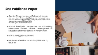 2nd Published Paper
• ចំណងជ ើងអត្ថបទ៖ ទស្សនវិស័យរបស់នាយក
សាលាជ ើការបនតអភិវឌ្ឍគ្រឹះសាថ្នអប់រំននសាលា
ឯក នកនុងរា ធានីភនំជេញ។
• School Principal’s Perspective on Continuing
Institutional Growth Growth Development of
Education of Private School in Phnom Penh
• DOI: 10.11648/j.edu.202430612
• Published in: Education Journal/(Volume 13,
Issue 6)
 