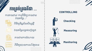 CONTROLLING
កា ម្គ្ប់ម្គ្ងគ្ឺជា ...
ការតាមោន “ការេិនិត្្យ តាមោន
វាយត្នម្ ...”
េិនិត្្យទិននន័យសិស្សងមី
វាយត្នម្ ទធ្ គបឡង
តាមោនការចំណាយ
េិនិត្្យរបាយការណ៍វត្តមាន
Checking
Measuring
Monitoring
 