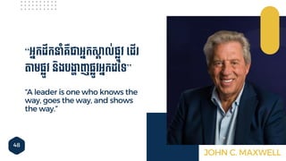 48
“A leader is one who knows the
way, goes the way, and shows
the way.”
“អ្នកដឹកនាាំគ្ឺជាអ្នកសគ៊ាល់ផ្លូវ ទ្ដើ
តមផ្លូវ និងបងាហ៊ាញផ្លូវអ្នកដនទ”
JOHN C. MAXWELL
 