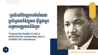 49
“A genuine leader is not a
searcher for consensus, but a
molder for consensus.”
“អ្នកដឹកនាាំពិតម្បាកដមិនចមនជា
អ្នកចសវង កគ្ាំនិត ួមទ្ទ បុចនតជាអ្នក
សម្មបសម្មួល កគ្ាំនិត ួម”
MARTIN LUTHER KING
 