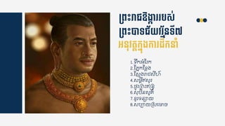 ម្ពេះរាជឱងាក៊ា បស់
ម្ពេះបាទជ័យវ ម័នទី៧
អ្នុវតតកនុងកា ដឹកនាាំ
1.ទរកអំស្រក
2.ស្ភនកស្ខ្្ង
3.ស្សញងរា សីហ៍
4.សមតីឥសូរ
5.ងៃូរគេឹះឥន្រនទ
6.សុបិនសួ្៌
7.ខ្ួរទន្ាយ
8.សប្ាយគសជមាច
 