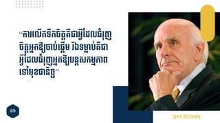 69
“កា ទ្លើកទឹកែិតតគ្ឺជាអ្វីចដលជាំ ុញ
ែិតតអ្នកឱ៊ាយចាប់ទ្ផ្តើម ីឯទមា្៊ាប់គ្ឺជា
អ្វីចដលជាំ ុញអ្នកឱ៊ាយបនតសកមមភាព
ទ្ៅមុខជានិែច”
JIM ROHN
 