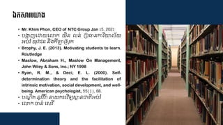 ឯកស ទ្យាង
• Mr. Khim Phon, CEO of NTC Group Jan 15, 2021
• បងាហ្ញជោយជលាក យិន ន់ គបធានការិោ ័យ
អប់រំ យុវ ន និងកីឡាគសុក
• Brophy, J. E. (2013). Motivating students to learn.
Routledge
• Maslow, Abraham H., Maslow On Management,
John Wiley & Sons, Inc.; NY 1998
• Ryan, R. M., & Deci, E. L. (2000). Self-
determination theory and the facilitation of
intrinsic motivation, social development, and well-
being. American psychologist, 55(1), 68.
• បណឌិត្ នូវវីរា្ នាយកររវិទ្យសាថ្នជាត្ិអប់រំ
• ជលាក ចាន់ ជសរី
 