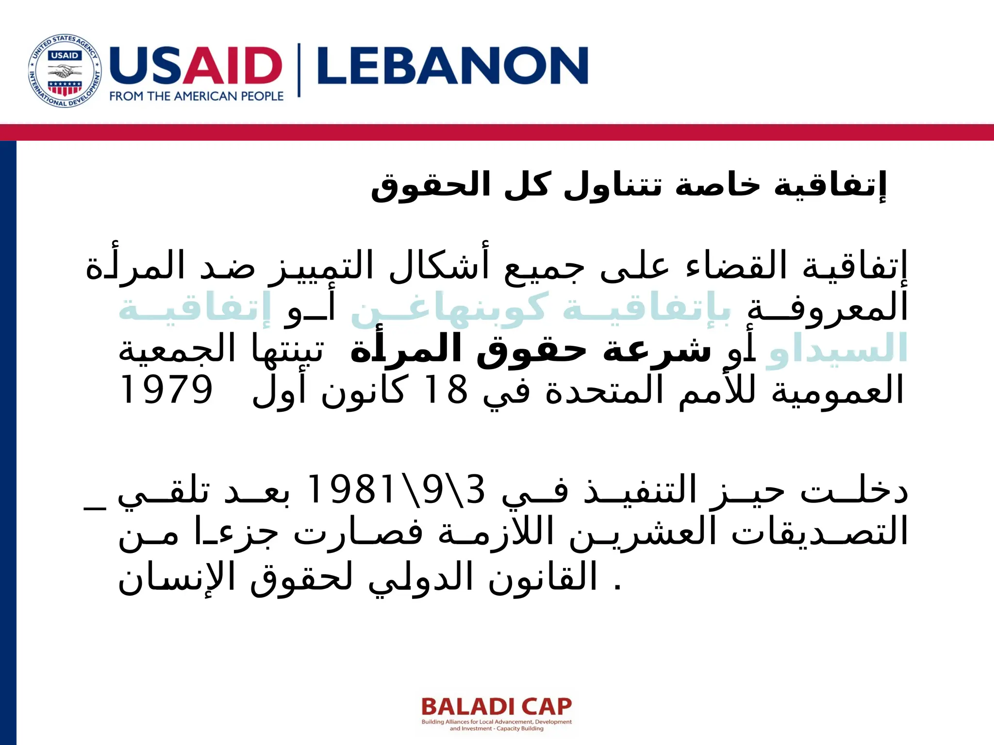 ‫ة‬‫المرأ‬ ‫د‬ ‫ض‬ ‫ز‬‫التميي‬ ‫أشكال‬ ‫ع‬ ‫جمي‬ ‫ى‬ ‫عل‬ ‫القضاء‬ ‫ة‬ ‫إتفاقي‬
‫ة‬ ‫المعروف‬
‫ن‬JJ‫كوبنهاغ‬ ‫ة‬JJ‫بإتفاقي‬
‫و‬ ‫أ‬
‫ة‬JJ‫إتفاقي‬
‫يداو‬J
‫س‬‫ال‬
‫أو‬
‫ة‬J
‫أ‬‫المر‬ ‫حقوق‬ ‫ة‬J
‫ع‬‫شر‬
‫الجمعية‬ ‫تبنتها‬
‫في‬ ‫المتحدة‬ ‫لألمم‬ ‫العمومية‬
18
‫أول‬ ‫كانون‬
1979
_ ‫ي‬ ‫ف‬ ‫ذ‬ ‫التنفي‬ ‫ز‬ ‫حي‬ ‫ت‬ ‫دخل‬
3

9

1981
‫ي‬ ‫تلق‬ ‫د‬ ‫بع‬
‫ن‬ ‫م‬ ‫ا‬ ‫جزء‬ ‫ارت‬ ‫فص‬ ‫ة‬ ‫الالزم‬ ‫ن‬ ‫العشري‬ ‫ديقات‬ ‫التص‬
‫اإلنسان‬ ‫لحقوق‬ ‫الدولي‬ ‫القانون‬ .
‫الحقوق‬ ‫كل‬ ‫تتناول‬ ‫خاصة‬ ‫إتفاقية‬
 