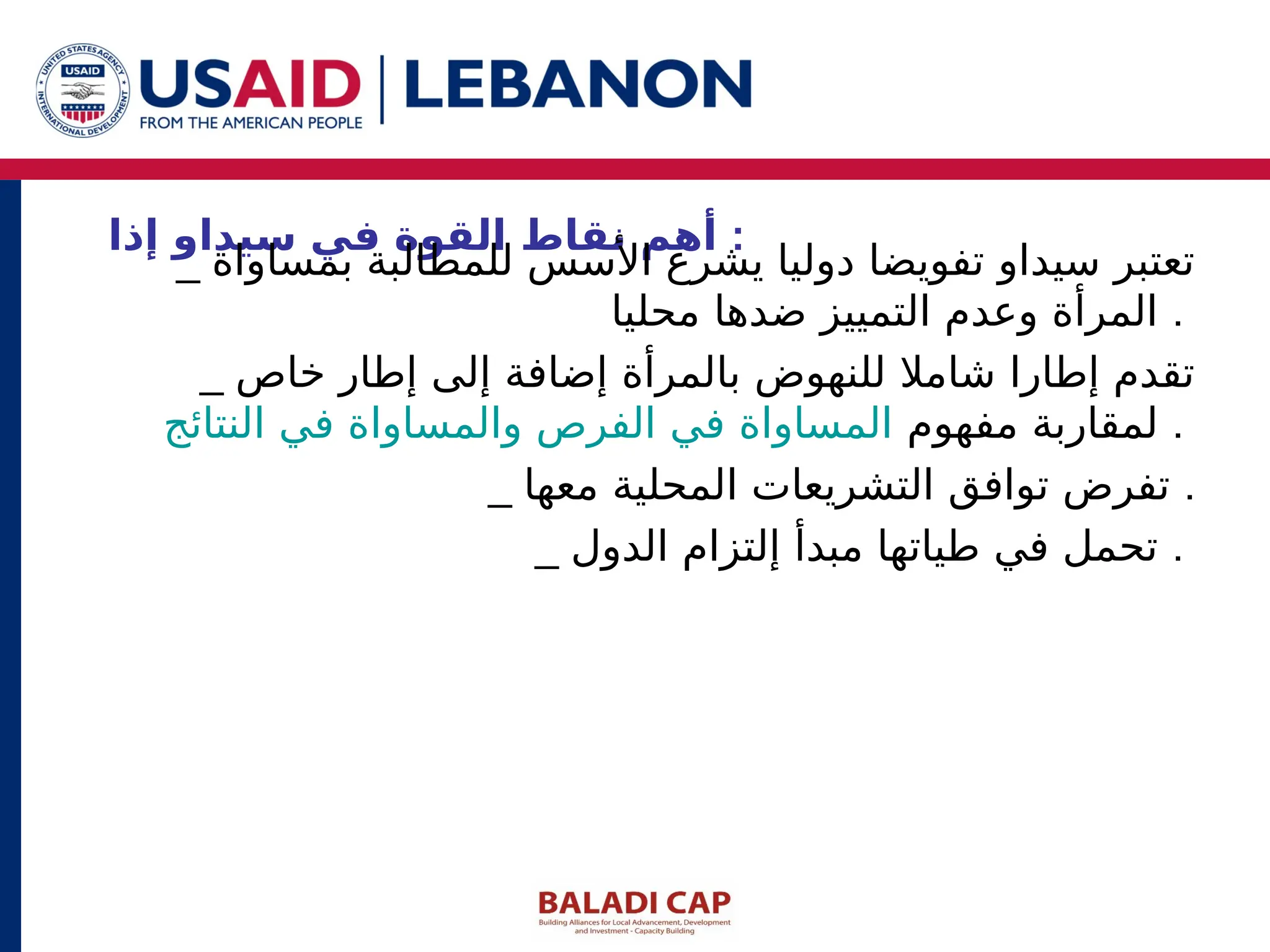 ‫إذا‬ ‫سيداو‬ ‫في‬ ‫القوة‬ ‫نقاط‬ ‫أهم‬ :
_ ‫بمساواة‬ ‫للمطالبة‬ ‫األسس‬ ‫يشرع‬ ‫دوليا‬ ‫تفويضا‬ ‫سيداو‬ ‫تعتبر‬
‫محليا‬ ‫ضدها‬ ‫التمييز‬ ‫وعدم‬ ‫المرأة‬ .
_ ‫خاص‬ ‫إطار‬ ‫إلى‬ ‫إضافة‬ ‫بالمرأة‬ ‫للنهوض‬ ‫شامال‬ ‫إطارا‬ ‫تقدم‬
‫مفهوم‬ ‫لمقاربة‬
‫النتائج‬ ‫في‬ ‫والمساواة‬ ‫الفرص‬ ‫في‬ ‫المساواة‬ .
_ ‫معها‬ ‫المحلية‬ ‫التشريعات‬ ‫توافق‬ ‫تفرض‬ .
_ ‫الدول‬ ‫إلتزام‬ ‫مبدأ‬ ‫طياتها‬ ‫في‬ ‫تحمل‬ .
 