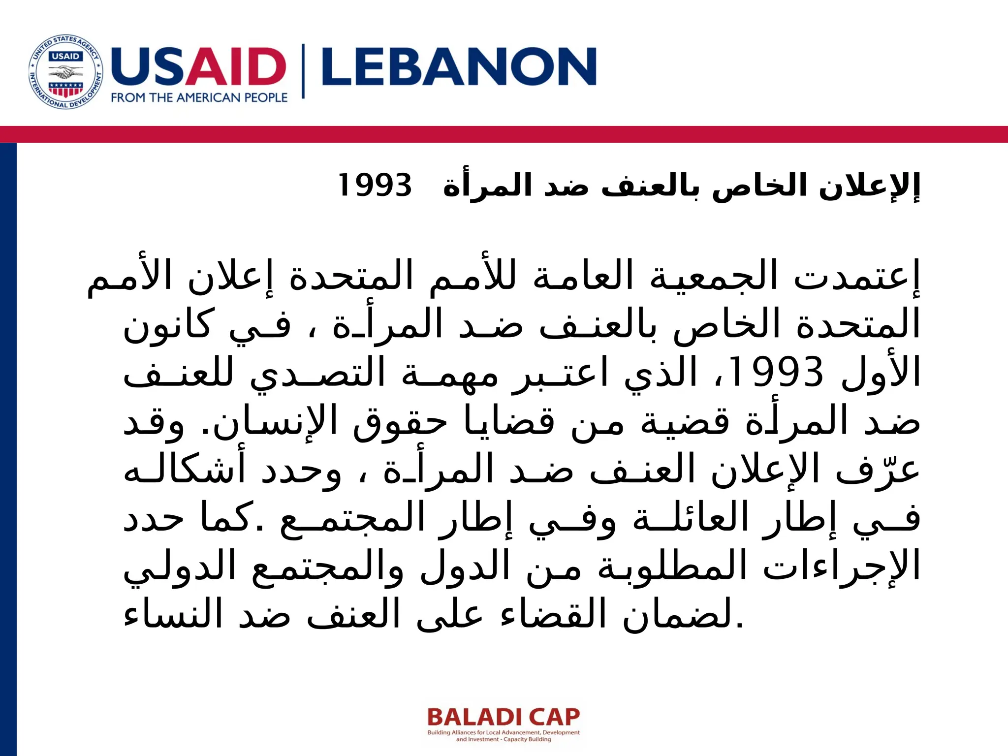 ‫م‬‫األم‬ ‫إعالن‬ ‫المتحدة‬ ‫م‬ ‫لألم‬ ‫ة‬‫العام‬ ‫ة‬‫الجمعي‬ ‫إعتمدت‬
‫كانون‬ ‫ي‬ ‫ف‬ ، ‫ة‬ ‫المرأ‬ ‫د‬ ‫ض‬ ‫ف‬ ‫بالعن‬ ‫الخاص‬ ‫المتحدة‬
‫األول‬
1993
‫ف‬ ‫للعن‬ ‫دي‬ ‫التص‬ ‫ة‬ ‫مهم‬ ‫بر‬ ‫اعت‬ ‫الذي‬ ،
.
‫د‬‫وق‬ ‫ان‬‫اإلنس‬ ‫حقوق‬ ‫ا‬‫قضاي‬ ‫ن‬‫م‬ ‫ة‬‫قضي‬ ‫ة‬‫المرأ‬ ‫د‬‫ض‬
‫ه‬ ‫أشكال‬ ‫وحدد‬ ، ‫ة‬ ‫المرأ‬ ‫د‬ ‫ض‬ ‫ف‬ ‫العن‬ ‫اإلعالن‬ ‫ف‬ّ‫عر‬
.
‫حدد‬ ‫كما‬ ‫ع‬ ‫المجتم‬ ‫إطار‬ ‫ي‬ ‫وف‬ ‫ة‬ ‫العائل‬ ‫إطار‬ ‫ي‬ ‫ف‬
‫ي‬‫الدول‬ ‫ع‬ ‫والمجتم‬ ‫الدول‬ ‫ن‬ ‫م‬ ‫ة‬‫المطلوب‬ ‫اإلجراءات‬
‫النساء‬ ‫ضد‬ ‫العنف‬ ‫على‬ ‫القضاء‬ ‫لضمان‬.
‫المرأة‬ ‫ضد‬ ‫بالعنف‬ ‫الخاص‬ ‫إإلعالن‬
1993
 