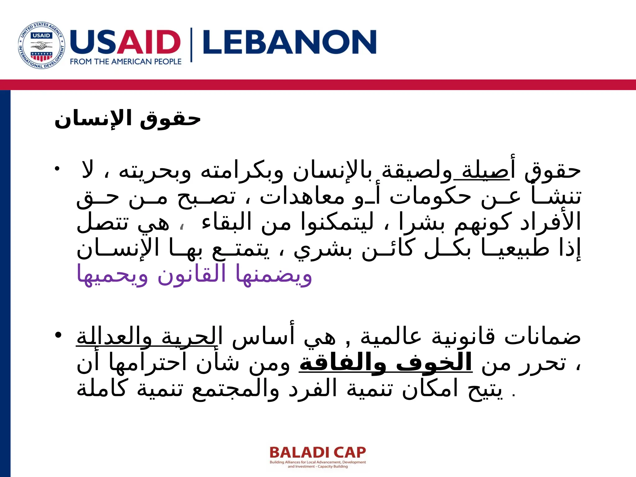 • ‫أ‬ ‫حقوق‬
‫صيلة‬
‫ال‬ ، ‫وبحريته‬ ‫وبكرامته‬ ‫باإلنسان‬ ‫ولصيقة‬
‫ق‬ ‫ح‬ ‫ن‬ ‫م‬ ‫بح‬ ‫تص‬ ، ‫معاهدات‬ ‫و‬ ‫أ‬ ‫حكومات‬ ‫ن‬ ‫ع‬ ‫أ‬ ‫تنش‬
‫البقاء‬ ‫من‬ ‫ليتمكنوا‬ ، ‫بشرا‬ ‫كونهم‬ ‫األفراد‬
،
‫تتصل‬ ‫هي‬
‫ان‬ ‫اإلنس‬ ‫ا‬ ‫به‬ ‫ع‬ ‫يتمت‬ ، ‫بشري‬ ‫ن‬ ‫كائ‬ ‫ل‬ ‫بك‬ ‫ا‬ ‫طبيعي‬ ‫إذا‬
‫ويحميها‬ ‫القانون‬ ‫ويضمنها‬
• ,
‫ا‬ ‫أساس‬ ‫هي‬ ‫عالمية‬ ‫قانونية‬ ‫ضمانات‬
‫والعدالة‬ ‫لحرية‬
‫من‬ ‫تحرر‬ ،
‫والفاقة‬ ‫الخوف‬
‫أن‬ ‫احترامها‬ ‫شأن‬ ‫ومن‬
‫كاملة‬ ‫تنمية‬ ‫والمجتمع‬ ‫الفرد‬ ‫تنمية‬ ‫امكان‬ ‫يتيح‬ .
‫اإلنسان‬ ‫حقوق‬
 