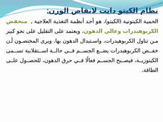 :‫الوزن‬ ‫النقاص‬ ‫دايت‬ ‫الكيتو‬ ‫نظام‬
, ) (
‫العالجية‬ ‫التغذية‬ ‫أنظمة‬ ‫أحد‬ ‫هو‬ ، ‫الكيتو‬ ‫الكيتونية‬ ‫الحمية‬
‫منخفض‬
‫الدهون‬ ‫وعالي‬ ‫الكربوهيدرات‬
‫كبير‬ ‫نحو‬ ‫على‬ ‫التقليل‬ ‫على‬ ‫ويعتمد‬ ،
.
‫ن‬ ‫أ‬ ‫ون‬ ‫المختص‬ ‫ويرى‬ ‫بها‬ ‫الدهون‬ ‫تبدال‬ ‫واس‬ ،‫الكربوهيدرات‬ ‫تناول‬ ‫ن‬ ‫م‬
‫مى‬ ‫تس‬ ‫تقالبية‬ ‫اس‬ ‫ة‬ ‫حال‬ ‫ي‬ ‫ف‬ ‫م‬ ‫الجس‬ ‫ع‬ ‫يض‬ ‫الكربوهيدرات‬ ‫ض‬ ‫خف‬
‫ى‬ ‫عل‬ ‫ول‬ ‫للحص‬ ،‫الدهون‬ ‫حرق‬ ‫ي‬ ‫ف‬ ‫اًل‬‫فعا‬ ‫م‬ ‫الجس‬ ‫بح‬ ‫فيص‬ ،‫ة‬ ‫الكيتوزي‬
.‫الطاقة‬
 