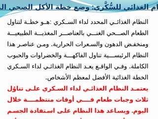 :
‫الم‬ ‫الصحي‬ ‫األكل‬ ‫خطة‬ ‫وضع‬ ‫ري‬َّ‫ك‬ُّ‫للس‬ ‫الغذائي‬ ‫ام‬
:
‫لتناول‬ ‫ة‬ ‫خط‬ ‫و‬ ‫ه‬ ‫كري‬ ‫الس‬ ‫لداء‬ ‫المحدد‬ ‫ي‬ ‫الغذائ‬ ‫النظام‬
‫ة‬ ‫الطبيعي‬ ‫ة‬ ‫المغذي‬ ‫ر‬ ‫بالعناص‬ ‫ي‬ ‫الغن‬ ‫حي‬ ‫الص‬ ‫الطعام‬
.
‫هذا‬ ‫ر‬ ‫عناص‬ ‫ن‬ ‫وم‬ ‫الحرارية‬ ‫عرات‬ ‫والس‬ ‫الدهون‬ ‫ض‬ ‫ومنخف‬
‫والحبوب‬ ‫والخضراوات‬ ‫ة‬ ‫الفاكه‬ ‫تناول‬ ‫ية‬ ‫الرئيس‬ ‫النظام‬
.
‫كري‬ ‫الس‬ ‫لداء‬ ‫ي‬ ‫الغذائ‬ ‫النظام‬ ‫د‬ ‫يع‬ ‫ع‬ ‫الواق‬ ‫ي‬ ‫وف‬ ‫الكاملة‬
.‫األشخاص‬ ‫لمعظم‬ ‫األفضل‬ ‫الغذائية‬ ‫الخطة‬
‫ل‬ُ‫تناو‬ ‫ى‬ ‫عل‬ ‫كري‬ ‫الس‬ ‫لداء‬ ‫ي‬ ‫الغذائ‬ ‫النظام‬ ‫د‬ ‫يعتم‬
‫خالل‬ ‫ة‬ ‫منتظم‬ ‫أوقات‬ ‫ي‬ ‫ف‬ ‫طعام‬ ‫وجبات‬ ‫ثالث‬
.
‫م‬ ‫الجس‬ ‫تفادة‬ ‫اس‬ ‫ى‬ ‫عل‬ ‫النظام‬ ‫هذا‬ ‫اعد‬ ‫ويس‬ ‫اليوم‬
 