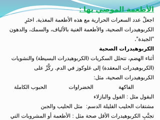 : ‫بها‬ ‫الموصي‬ ‫األطعمة‬
.
ِ‫ر‬َ‫اخت‬ ‫المغذية‬ ‫األطعمة‬ ‫هذه‬ ‫مع‬ ‫الحرارية‬ ‫السعرات‬ ‫عدد‬ ْ‫ل‬‫اجع‬
‫والدهون‬ ،‫والسمك‬ ،‫باأللياف‬ ‫الغنية‬ ‫واألطعمة‬ ،‫الصحية‬ ‫الكربوهيدرات‬
." "
‫الجيدة‬
‫الصحية‬ ‫الكربوهيدرات‬
) (
‫والنشويات‬ ‫البسيطة‬ ‫الكربوهيدرات‬ ‫السكريات‬ ‫تتحلل‬ ،‫الهضم‬ ‫أثناء‬
. ) (
‫على‬ ْ‫ز‬َّ‫رك‬ ‫الدم‬ ‫في‬ ‫غلوكوز‬ ‫إلى‬ ‫المعقدة‬ ‫الكربوهيدرات‬
:‫مثل‬ ،‫الصحية‬ ‫الكربوهيدرات‬
‫الكاملة‬ ‫الحبوب‬ ‫الخضراوات‬ ‫الفاكهة‬
:
‫والبازالء‬ ‫الفول‬ ‫مثل‬ ‫البقول‬
:
‫والجبن‬ ‫الحليب‬ ‫مثل‬ ‫الدسم‬ ‫القليلة‬ ‫الحليب‬ ‫مشتقات‬
:
‫التي‬ ‫المشروبات‬ ‫أو‬ ‫األطعمة‬ ‫مثل‬ ‫صحة‬ ‫األقل‬ ‫الكربوهيدرات‬ ِ‫ب‬َّ‫تجن‬
 