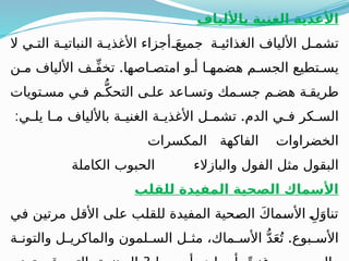 ‫باأللياف‬ ‫الغنية‬ ‫األغذية‬
‫ال‬ ‫ي‬ ‫الت‬ ‫ة‬ ‫النباتي‬ ‫ة‬ ‫األغذي‬ ‫أجزاء‬ َ‫جميع‬ ‫ة‬ ‫الغذائي‬ ‫األلياف‬ ‫ل‬ ‫تشم‬
.
‫ن‬ ‫م‬ ‫األلياف‬ ‫ف‬ ِّ‫ف‬‫تخ‬ ‫اصها‬ ‫امتص‬ ‫و‬ ‫أ‬ ‫ا‬ ‫هضمه‬ ‫م‬ ‫الجس‬ ‫تطيع‬ ‫يس‬
‫تويات‬ ‫مس‬ ‫ي‬ ‫ف‬ ‫م‬ُّ‫التحك‬ ‫ى‬ ‫عل‬ ‫اعد‬ ‫وتس‬ ‫مك‬ ‫جس‬ ‫م‬ ‫هض‬ ‫ة‬ ‫طريق‬
: .
‫ي‬ ‫يل‬ ‫ا‬ ‫م‬ ‫باأللياف‬ ‫ة‬ ‫الغني‬ ‫ة‬ ‫األغذي‬ ‫ل‬ ‫تشم‬ ‫الدم‬ ‫ي‬ ‫ف‬ ‫كر‬ ‫الس‬
‫المكسرات‬ ‫الفاكهة‬ ‫الخضراوات‬
‫الكاملة‬ ‫الحبوب‬ ‫والبازالء‬ ‫الفول‬ ‫مثل‬ ‫البقول‬
‫للقلب‬ ‫المفيدة‬ ‫الصحية‬ ‫األسماك‬
‫في‬ ‫مرتين‬ ‫األقل‬ ‫على‬ ‫للقلب‬ ‫المفيدة‬ ‫الصحية‬ َ‫ك‬‫األسما‬ ِ‫ل‬َ‫تناو‬
.
‫ة‬ ‫والتون‬ ‫ل‬ ‫والماكري‬ ‫لمون‬ ‫الس‬ ‫ل‬ ‫مث‬ ،‫ماك‬ ‫األس‬ ُّ‫د‬َ‫ع‬ُ‫ت‬ ‫بوع‬ ‫األس‬
 