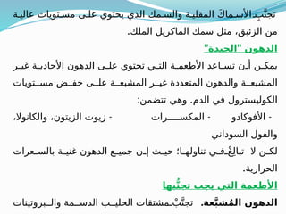 ‫ة‬ ‫عالي‬ ‫تويات‬ ‫مس‬ ‫ى‬ ‫عل‬ ‫يحتوي‬ ‫الذي‬ ‫مك‬ ‫والس‬ ‫ة‬ ‫المقلي‬ َ‫ك‬‫ما‬ ‫األس‬ ِ‫ب‬َّ‫تجن‬
.‫الملك‬ ‫الماكريل‬ ‫سمك‬ ‫مثل‬ ،‫الزئبق‬ ‫من‬
" "
‫الجيدة‬ ‫الدهون‬
‫ر‬ ‫غي‬ ‫ة‬ ‫األحادي‬ ‫الدهون‬ ‫ى‬ ‫عل‬ ‫تحتوي‬ ‫ي‬ ‫الت‬ ‫ة‬ ‫األطعم‬ ‫اعد‬ ‫تس‬ ‫ن‬ ‫أ‬ ‫ن‬ ‫يمك‬
‫تويات‬ ‫مس‬ ‫ض‬ ‫خف‬ ‫ى‬ ‫عل‬ ‫ة‬ ‫المشبع‬ ‫ر‬ ‫غي‬ ‫المتعددة‬ ‫والدهون‬ ‫ة‬ ‫المشبع‬
: .
‫تتضمن‬ ‫وهي‬ ‫الدم‬ ‫في‬ ‫الكوليسترول‬
- - -
،‫والكانوال‬ ،‫الزيتون‬ ‫زيوت‬ ‫رات‬ ‫المكس‬ ‫األفوكادو‬
‫السوداني‬ ‫والفول‬
‫عرات‬ ‫بالس‬ ‫ة‬ ‫غني‬ ‫الدهون‬ ‫ع‬ ‫جمي‬ ‫ن‬ ‫إ‬ ‫ث‬ ‫حي‬ ‫ا؛‬ ‫تناوله‬ ‫ي‬ ‫ف‬ ْ‫غ‬ِ‫ل‬‫تبا‬ ‫ال‬ ‫ن‬ ‫لك‬
.‫الحرارية‬
‫بها‬ُّ‫ن‬‫تج‬ ‫يجب‬ ‫التي‬ ‫األطعمة‬
.‫عة‬َّ‫ب‬‫ش‬ُ‫م‬‫ال‬ ‫الدهون‬
‫بروتينات‬ ‫وال‬ ‫مة‬ ‫الدس‬ ‫ب‬ ‫الحلي‬ ‫مشتقات‬ ْ‫ب‬َّ‫تجن‬
 