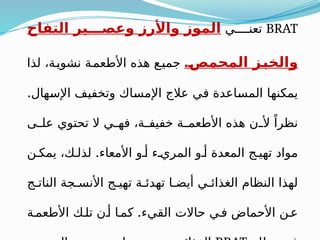 BRAT
‫ي‬ ‫تعن‬
‫التفاح‬ ‫ير‬ ‫وعص‬ ‫واألرز‬ ‫الموز‬
.‫المحمص‬ ‫والخبز‬
‫لذا‬ ،‫ة‬‫نشوي‬ ‫ة‬‫األطعم‬ ‫هذه‬ ‫ع‬‫جمي‬
.‫اإلسهال‬ ‫وتخفيف‬ ‫اإلمساك‬ ‫عالج‬ ‫في‬ ‫المساعدة‬ ‫يمكنها‬
‫ى‬ ‫عل‬ ‫تحتوي‬ ‫ال‬ ‫ي‬ ‫فه‬ ،‫ة‬ ‫خفيف‬ ‫ة‬ ‫األطعم‬ ‫هذه‬ ‫ن‬ ‫أل‬ ً‫نظرا‬
.
‫ن‬ ‫يمك‬ ،‫ك‬ ‫لذل‬ ‫األمعاء‬ ‫و‬ ‫أ‬ ‫ء‬ ‫المري‬ ‫و‬ ‫أ‬ ‫المعدة‬ ‫ج‬ ‫تهي‬ ‫مواد‬
‫ج‬ ‫النات‬ ‫جة‬ ‫األنس‬ ‫ج‬ ‫تهي‬ ‫ة‬ ‫تهدئ‬ ‫ا‬ ‫أيض‬ ‫ي‬ ‫الغذائ‬ ‫النظام‬ ‫لهذا‬
.
‫ة‬‫األطعم‬ ‫ك‬‫تل‬ ‫ن‬‫أ‬ ‫ا‬‫كم‬ ‫القيء‬ ‫حاالت‬ ‫ي‬‫ف‬ ‫األحماض‬ ‫ن‬‫ع‬
 