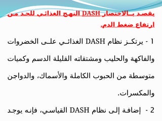 ‫بـاالختصار‬ ‫د‬ ‫يقص‬
DASH
‫ن‬ ‫م‬ ‫د‬ ‫للح‬ ‫ي‬ ‫الغذائ‬ ‫ج‬ ‫النه‬
.‫الدم‬ ‫ضغط‬ ‫ارتفاع‬
1
-
‫نظام‬ ‫ز‬ ‫يرتك‬
DASH
‫الخضروات‬ ‫ى‬ ‫عل‬ ‫ي‬ ‫الغذائ‬
‫وكميات‬ ‫الدسم‬ ‫القليلة‬ ‫ومشتقاته‬ ‫والحليب‬ ‫والفاكهة‬
‫والدواجن‬ ،‫واألسماك‬ ‫الكاملة‬ ‫الحبوب‬ ‫من‬ ‫متوسطة‬
.‫والمكسرات‬
2
-
‫نظام‬ ‫ى‬ ‫إل‬ ‫ة‬ ‫إضاف‬
DASH
‫د‬ ‫يوج‬ ‫ه‬ ‫فإن‬ ،‫ي‬ ‫القياس‬
 
