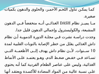 ‫بكميات‬ ‫والدهون‬ ‫والحلوى‬ ،‫ر‬ ‫األحم‬ ‫م‬ ‫اللح‬ ‫تناول‬ ‫ن‬ ‫يمك‬ ‫ا‬ ‫كم‬
.‫صغيرة‬
‫نظام‬ ‫ز‬ ‫يمي‬ ‫ا‬ ‫م‬
DASH
‫الدهون‬ ‫ي‬ ‫ف‬ ً‫منخفضا‬ ‫ه‬ ‫أن‬ ‫ي‬ ‫الغذائ‬
.‫جدا‬ ‫قليل‬ ‫الدهون‬ ‫وإجمالي‬ ‫والكوليسترول‬ ،‫المشبعة‬
‫نظام‬ ‫ن‬ ‫أ‬ ‫ة‬ ‫الدموي‬ ‫الدورة‬ ‫ة‬ ‫مجل‬ ‫ي‬ ‫ف‬ ‫نشرت‬ ‫ة‬ ‫دراس‬ ‫وجدت‬
‫لمدة‬ ‫القلبية‬ ‫بالنوبات‬ ‫اإلصابة‬ ‫خطر‬ ‫من‬ ‫يقلل‬ ‫الغذائي‬ ‫داش‬
10
.
‫ي‬ ‫الت‬ ‫ة‬ ‫األطعم‬ ‫ى‬ ‫إل‬ ‫يهدف‬ ‫داش‬ ‫نظام‬ ‫ن‬ ‫أل‬ ‫نوات‬ ‫س‬
.
‫األنماط‬ ‫ى‬ ‫عل‬ ‫د‬ ‫يعتم‬ ‫و‬ ‫وه‬ ‫الدم‬ ‫ط‬ ‫ضغ‬ ‫ض‬ ‫خف‬ ‫ي‬ ‫ف‬ ‫اعد‬ ‫تس‬
‫يحتوي‬ ‫أنه‬ ‫كما‬ ‫الفردية‬ ‫الطعام‬ ‫عناصر‬ ‫على‬ ‫وليس‬ ،‫الغذائية‬
‫ا‬‫أنه‬ ‫د‬‫ويعتق‬ ‫دة‬ ‫لألكس‬ ‫المضادة‬ ‫المواد‬ ‫ن‬ ‫م‬ ‫ة‬ ‫عالي‬ ‫بة‬ ‫نس‬ ‫ى‬‫عل‬
 