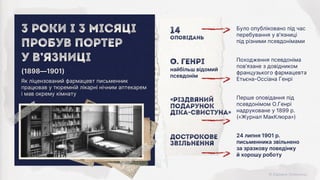 24 липня 1901 р.
письменника звільнено
за зразкову поведінку
й хорошу роботу
Дострокове
звільнення
Перше оповідання під
псевдонімом О.Генрі
надруковане у 1899 р.
(«Журнал МакКлюра»)
«Різдвяний
подарунок
Діка-Свистуна»
Походження псевдоніма
пов’язане з довідником
французького фармацевта
Етьєна-Оссіана Генрі
О. Генрі
найбільш відомий
псевдонім
Було опубліковано під час
перебування у в'язниці
під різними псевдонімами
14
оповідань
Як ліцензований фармацевт письменник
працював у тюремній лікарні нічним аптекарем
і мав окрему кімнату
(1898—1901)
3 роки і 3 місяці
пробув Портер
У в’язниці
 
