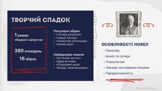 Найвідоміші новели
‣ «Останній листок»
‣ «Дари волхвів»
‣ «Споріднені душі»
‣ «Вождь червоношкірих»
Популярні збірки
‣ «Чотири мільйони»
‣ «Серце Заходу»
‣ «Палаючий світильник»
‣ «Шляхи долі»
Творчий Спадок
16 збірок
380 оповідань
«Королі і капуста»
1 роман
‣ Лаконізм
‣ Іронія та сатира
‣ Психологізм
‣ Завжди несподівана кінцівка
‣ Парадоксальність
Особливості новел
 