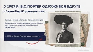 З 1909 р. Сара й Портер жили окремо …
Коулмен була вчителькою та письменницею
Вона описала романтизовану версію їхнього
листування та залицянь у своїй новелі
«Вітер долі»
з Сарою Ліндсі Коулман (1867-1959)
У 1907 р. В.С.Портер одружився вдруге
 
