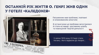 3 липня 1910 року О.Генрі стало
погано, і його відвезли до лікарні…
В останні роки ця проблема загострилася
й стала на заваді щасливому шлюбу
та повноцінній творчій діяльності
Письменник мав проблеми, пов'язані
зі зловживанням алкоголю
Останній рік життя О. Генрі жив один
у готелі «Каледонія»
 