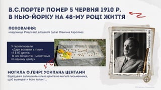 Могила О.Генрі усипана центами
Відвідувачі залишають кілька центів на могилі письменника,
щоб вшанувати його талант…
У героїні новели
«Дари волхвів» є тільки
«1 $ 87 центів.
Із них 60 центів - монетками
по одному центу»
Поховання:
кладовище Ріверсайд в Ешвіллі (штат Північна Кароліна)
В.С.Портер помер 5 червня 1910 р.
В Нью-Йорку На 48-му році життя
 