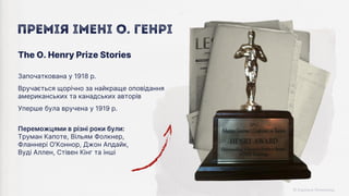 Переможцями в різні роки були:
Труман Капоте, Вільям Фолкнер,
Фланнері О'Коннор, Джон Апдайк,
Вуді Аллен, Стівен Кінг та інші
Започаткована у 1918 р.
Вручається щорічно за найкраще оповідання
американських та канадських авторів
Уперше була вручена у 1919 р.
The O. Henry Prize Stories
Премія імені О. Генрі
 