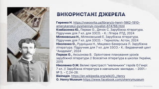 Гиренко Н. https://vseosvita.ua/library/o-henri-1862-1910-
amerykanskyi-pysmennyk-novelist-674766.html
Ковбасенко Ю., Первак О., Дячок С. Зарубіжна література.
Підручник для 7 кл. для ЗЗСО. - К.: Літера ЛТД, 2024
Міляновська Н., Міляновський Е. Зарубіжна література.
Підручник для 7 кл. для ЗЗСО. - Тернопіль: Астон, 2024
Ніколенко О., Рудніцька Н., Мацевко-Бекерська Л. Зарубіжна
література. Підручник для 7 кл. для ЗЗСО.- К.: Видавничий цент
"Академія", 2024
Первак О., Аксьонова В. Орієнтовне планування уроків
зарубіжної літератури // Всесвітня література в школах України,
2015
Ніколенко О.М. Великі пристрасті "маленьких" героїв О.Генрі:
7 кл. // Зарубіжна література в навчальних закладах. - 2001.-
№ 5. - С.24-28.
Вікіпедія. https://en.wikipedia.org/wiki/O._Henry
O. Henry Museum https://www.facebook.com/ohenrymuseum
Використані джерела
 