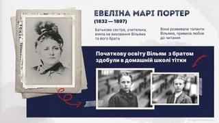 Евеліна Марі Портер
Батькова сестра, учителька,
взяла на виховання Вільяма
та його брата
Вона розвивала таланти
Вільяма, привила любов
до читання
(1832 — 1897)
Початкову освіту Вільям з братом
здобули в домашній школі тітки
 