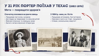 З 1884 р. жив у м. Остін
‣ Працював аптекарем, бухгалтером
‣ Навчився грати на гітарі, танцювати
‣ Співав у вокальному квартеті
Спочатку оселився на ранчо овець
‣ Працював пастухом, кухаром
‣ Доглядав за тваринами та няньчив дітей
‣ Вивчив іспанську та німецьку мови
‣ Багато читав класичної літератури
Мета ― покращити здоров’я
У 21 рік Портер поїхав у Техас (1882-1896)
 