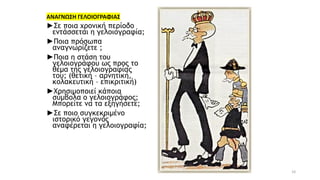 10
ΑΝΑΓΝΩΣΗ ΓΕΛΟΙΟΓΡΑΦΙΑΣ
►Σε ποια χρονική περίοδο
εντάσσεται η γελοιογραφία;
►Ποια πρόσωπα
αναγνωρίζετε ;
►Ποια η στάση του
γελοιογράφου ως προς το
θέμα της γελοιογραφίας
του; (θετική – αρνητική,
κολακευτική – επικριτική)
►Χρησιμοποιεί κάποια
σύμβολα ο γελοιογράφος;
Μπορείτε να τα εξηγήσετε;
►Σε ποιο συγκεκριμένο
ιστορικό γεγονός
αναφέρεται η γελοιογραφία;
 