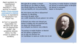 Μια μέρα θα το γράψει η ιστορία
που έδιωξε απ' την Αθήνα τα θηρία
που έδιωξε βασιλείς και βουλευτάδες
τους ψευταράδες και τους μασκαράδες
Και στην άμυνα εκεί όλοι οι αξιωματικοί
πολεμάει κι ο Βενιζέλος
που αυτός θα φέρει τέλος
και ο κάθε πατριώτης θα μας φέρουν την ισότης
Η Παναγιά που στέκει στο πλευρό μας
δείχνει το δρόμο στο νέο στρατηγό μας
τον ήρωα της εθνικής αμύνης
που πολεμάει και διώχνει τους εχθρούς
Της αμύνης τα παιδιά διώξανε το βασιλιά
και του δώσαν τα βρακιά του
για να πάει στη δουλειά του
τον περίδρομο να τρώει με το ξένο του το σόι
Της αμύνης τα παιδιά διώξανε το βασιλιά
της αμύνης το καπέλο έφερε το Βενιζέλο
της αμύνης το σκουφάκι
έφερε το Λευτεράκη
Αφού ακούσετε το
παραδοσιακό
τραγούδι «Ο
Μακεδών» / «Της
Αμύνης τα παιδιά»
(https://www.youtube
.com/watch?v=9ViFs5
ZiAQc), να σχολιάσετε
το περιεχόμενο των
στίχων του.
► Γιατί το τραγούδι
παρουσιάζει τον
Βενιζέλο σαν ήρωα
και τον βασιλιά σαν
"εχθρό"; Θα
μπορούσε κάποιος
άλλος την ίδια
εποχή να γράψει το
αντίθετο;
11
 