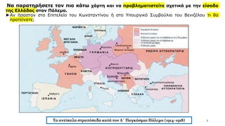Να παρατηρήσετε τον πιο κάτω χάρτη και να προβληματιστείτε σχετικά με την είσοδο
της Ελλάδας στον Πόλεμο.
►Αν ήσασταν στο Επιτελείο του Κωνσταντίνου ή στο Υπουργικό Συμβούλιο του Βενιζέλου τι θα
προτείνατε;
3
Τα αντίπαλα στρατόπεδα κατά τον Α΄ Παγκόσμιο Πόλεμο (1914–1918)
 